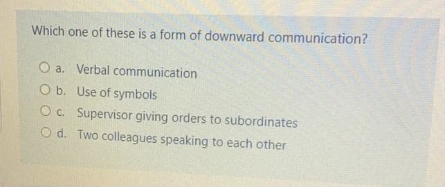 Which one of these is a form of downward communication?
O a. Verbal communication
O b. Use of symbols
O c. Supervisor giving orders to subordinates
O d. Two colleagues speaking to each other
