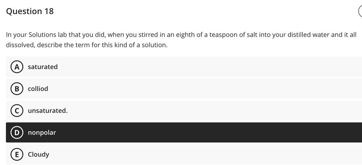 Question 18
In your Solutions lab that you did, when you stirred in an eighth of a teaspoon of salt into your distilled water and it all
dissolved, describe the term for this kind of a solution.
A saturated
B colliod
unsaturated.
nonpolar
(E) Cloudy