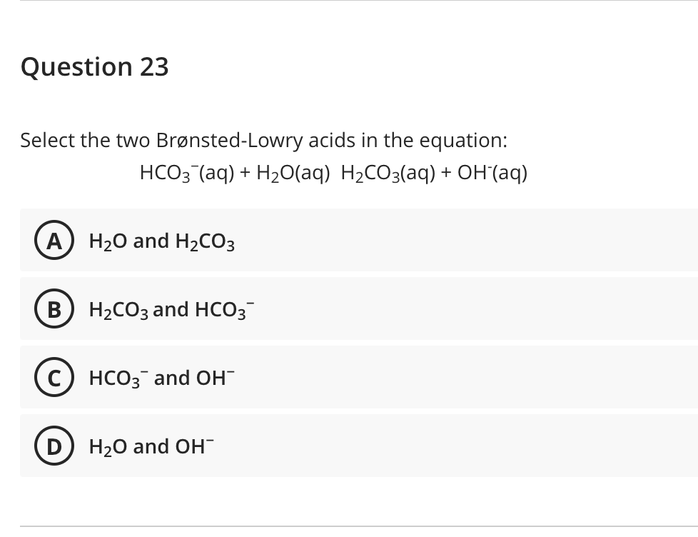 Question 23
Select the two Brønsted-Lowry acids in the equation:
HCO3(aq) + H₂O(aq) H₂CO3(aq) + OH(aq)
A) H₂O and H₂CO3
B H₂CO3 and HCO3
C) HCO3 and OH
D
H₂O and OH™