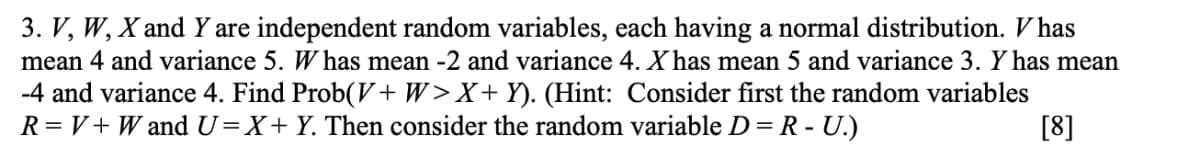 3. V, W, X and Y are independent random variables, each having a normal distribution. V has
mean 4 and variance 5. W has mean -2 and variance 4. X has mean 5 and variance 3. Y has mean
-4 and variance 4. Find Prob(V+ W>X+ Y). (Hint: Consider first the random variables
R=V+ W and U=X+Y. Then consider the random variable D= R - U.)
[8]
