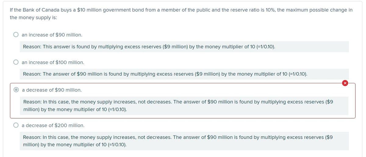 If the Bank of Canada buys a $10 million government bond from a member of the public and the reserve ratio is 10%, the maximum possible change in
the money supply is:
O an increase of $90 million.
Reason: This answer is found by multiplying excess reserves ($9 million) by the money multiplier of 10 (=1/0.10).
O an increase of $100 million.
Reason: The answer of $90 million is found by multiplying excess reserves ($9 million) by the money multiplier of 10 (=1/0.10).
a decrease of $90 million.
Reason: In this case, the money supply increases, not decreases. The answer of $90 million is found by multiplying excess reserves ($9
million) by the money multiplier of 10 (=1/0.10).
a decrease of $200 million.
Reason: In this case, the money supply increases, not decreases. The answer of $90 million is found by multiplying excess reserves ($9
million) by the money multiplier of 10 (=1/0.10).
