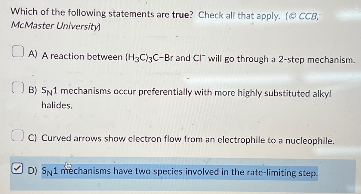 Which of the following statements are true? Check all that apply. (CCB,
McMaster University)
A) A reaction between (H3C)3C-Br and CI will go through a 2-step mechanism.
B) SN1 mechanisms occur preferentially with more highly substituted alkyl
halides.
C) Curved arrows show electron flow from an electrophile to a nucleophile.
D) SN1 mechanisms have two species involved in the rate-limiting step.