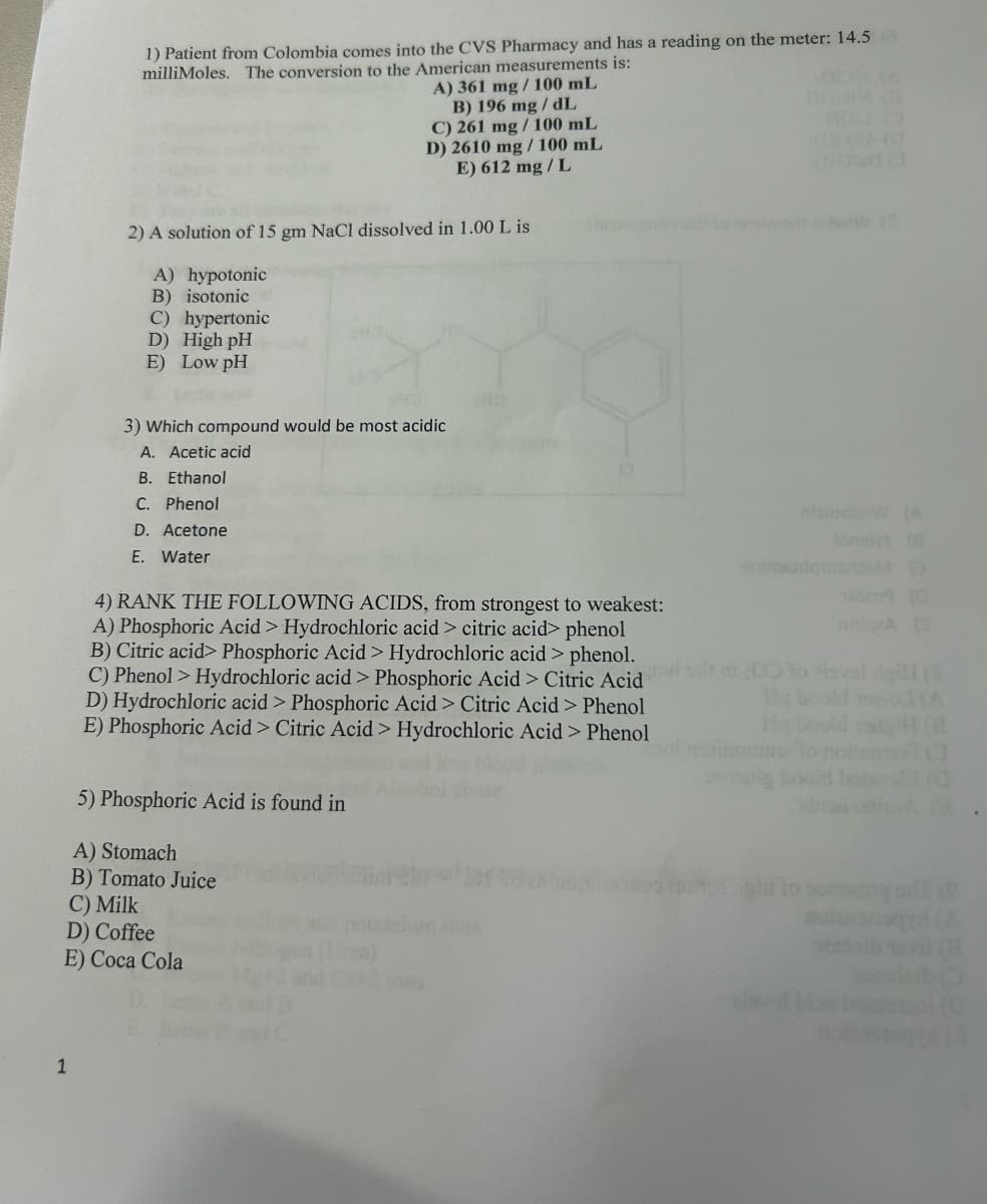 1
1) Patient from Colombia comes into the CVS Pharmacy and has a reading on the meter: 14.5
milliMoles. The conversion to the American measurements is:
A) 361 mg/100 mL
B) 196 mg/dL
C) 261 mg/100 mL
D) 2610 mg/100 mL
E) 612 mg/L
2) A solution of 15 gm NaCl dissolved in 1.00 L is
A) hypotonic
B) isotonic
C) hypertonic
D) High pH
E) Low pH
3) Which compound would be most acidic
A. Acetic acid
B. Ethanol
C. Phenol
D. Acetone
E. Water
4) RANK THE FOLLOWING ACIDS, from strongest to weakest:
A) Phosphoric Acid > Hydrochloric acid > citric acid> phenol
B) Citric acid> Phosphoric Acid > Hydrochloric acid > phenol.
(A
a
simsid
C) Phenol > Hydrochloric acid > Phosphoric Acid > Citric Acido roval rigill (8
D) Hydrochloric acid > Phosphoric Acid > Citric Acid > Phenol
E) Phosphoric Acid > Citric Acid > Hydrochloric Acid > Phenol
5) Phosphoric Acid is found in
A) Stomach
B) Tomato Juice
Hy boold
C) Milk
D) Coffee
E) Coca Cola