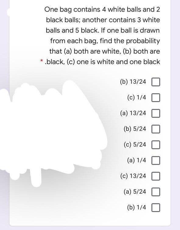 One bag contains 4 white balls and 2
black balls; another contains 3 white
balls and 5 black. If one ball is drawn
from each bag, find the probability
that (a) both are white, (b) both are
* .black, (c) one is white and one black
(b) 13/24
(c) 1/4
(a) 13/24
(b) 5/24
(c) 5/24
(а) 1/4
(c) 13/24
(a) 5/24
(b) 1/4
