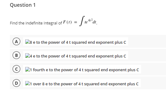 Question 1
Find the indefinite Integral of F (1) = | te**dt_
- Sa*a.
A 28 e to the power of 4t squared end exponent plus C
B
DAe to the power of 4t squared end exponent plus C
21 fourth e to the power of 4 t squared end exponent plus C
21 over 8 e to the power of 4 t squared end exponent plus C
