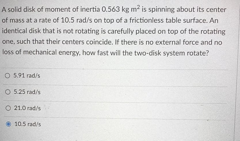 A solid disk of moment of inertia 0.563 kg m2 is spinning about its center
of mass at a rate of 10.5 rad/s on top of a frictionless table surface. An
identical disk that is not rotating is carefully placed on top of the rotating
one, such that their centers coincide. If there is no external force and no
loss of mechanical energy, how fast will the two-disk system rotate?
O 5.91 rad/s
O 5.25 rad/s
O 21.0 rad/s
10.5 rad/s
