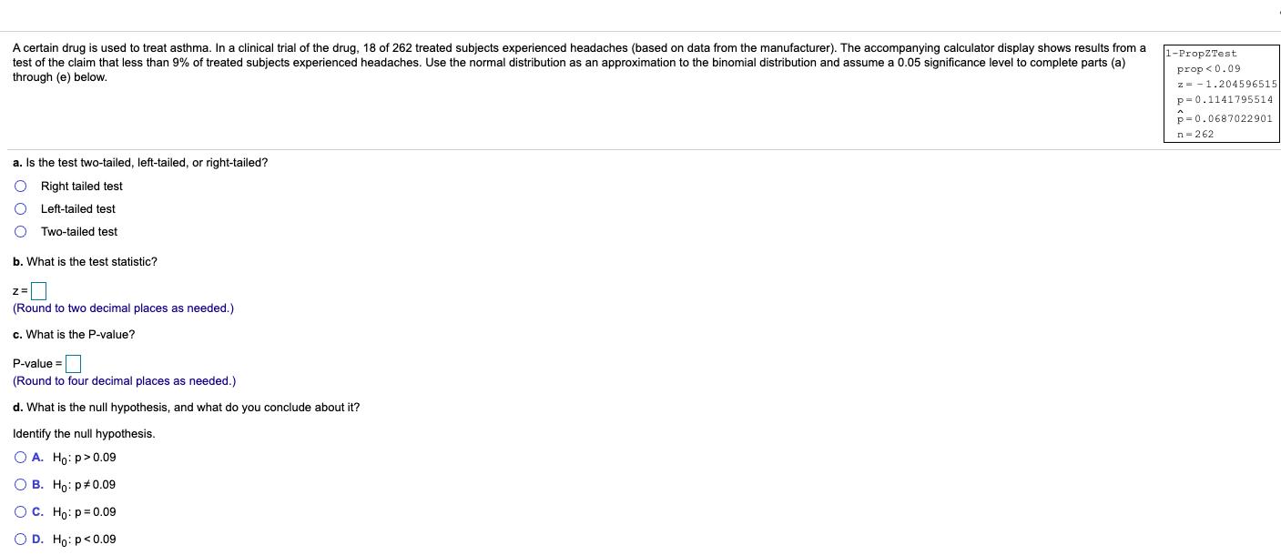 A certain drug is used to treat asthma. In a clinical trial of the drug, 18 of 262 treated subjects experienced headaches (based on data from the manufacturer). The accompanying calculator display shows results from a
test of the claim that less than 9% of treated subjects experienced headaches. Use the normal distribution as an approximation to the binomial distribution and assume a 0.05 significance level to complete parts (a)
through (e) below.
1-PropZTest
prop <0.09
z= -1.2045969
p= 0.11417955:
p= 0.06870229
n-262
a. Is the test two-tailed, left-tailed, or right-tailed?
O Right tailed test
Left-tailed test
Two-tailed test
b. What is the test statistic?
(Round to two decimal places as needed.)
c. What is the P-value?
P-value =
(Round to four decimal places as needed.)
d. What is the null hypothesis, and what do you conclude about it?
Identify the null hypothesis.
O A. Ho: p>0.09
О В. Но: р#0.09
Ос. Но: р30.09
O D. Ho: p<0.09
