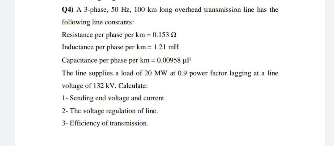 Q4) A 3-phase, 50 Hz, 100 km long overhead transmission line has the
following line constants:
Resistance per phase per km = 0.153 2
Inductance per phase per km = 1.21 mH
Capacitance per phase per km 0.00958 µF
The line supplies a load of 20 MW at 0.9 power factor lagging at a line
voltage of 132 kV. Calculate:
1- Sending end voltage and current.
2- The voltage regulation of line.
3- Efficiency of transmission.

