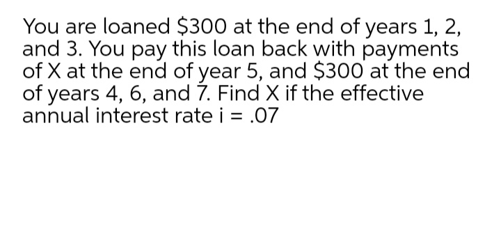 You are loaned $300 at the end of years 1, 2,
and 3. You pay this loan back with payments
of X at the end of year 5, and $300 at the end
of years 4, 6, and 7. Find X if the effective
annual interest rate i = .07
