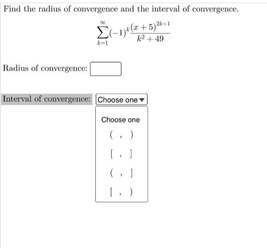 Find the radius of convergence and the interval of convergence.
2k+1
Σ
k2 + 49
k-1
Radius of convergence:
Interval of convergence: Choose one*
Choose one
(, )
(, ]
[, )
