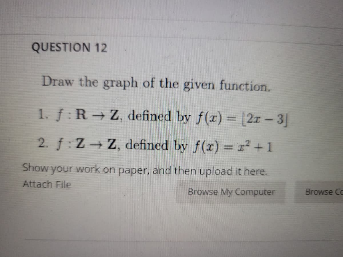 QUESTION 12
Draw the graph of the given function.
1. f: R Z, defined by f(r) =
[2z – 3]
2. f: Z Z, defined by f(x) = r² +1
Show your work on paper, and then upload it here.
Attach File
Browse My Computer
Browse Co
