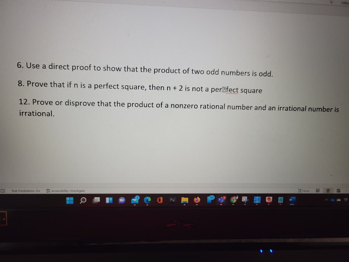 6. Use a direct proof to show that the product of two odd numbers
odd.
8. Prove that if n is a perfect square, then n + 2 is not a per@fect square
12. Prove or disprove that the product of a nonzero rational number and an irrational number is
irrational.
Text Predicticons: On
K Accessibility: Investigate
O Focus
