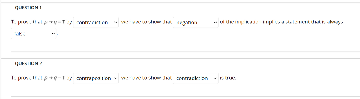 QUESTION 1
To prove that p→q=T by contradiction
v we have to show that negation
v of the implication implies a statement that is always
false
QUESTION 2
To prove that p→q=T by contraposition
we have to show that contradiction
v is true.
