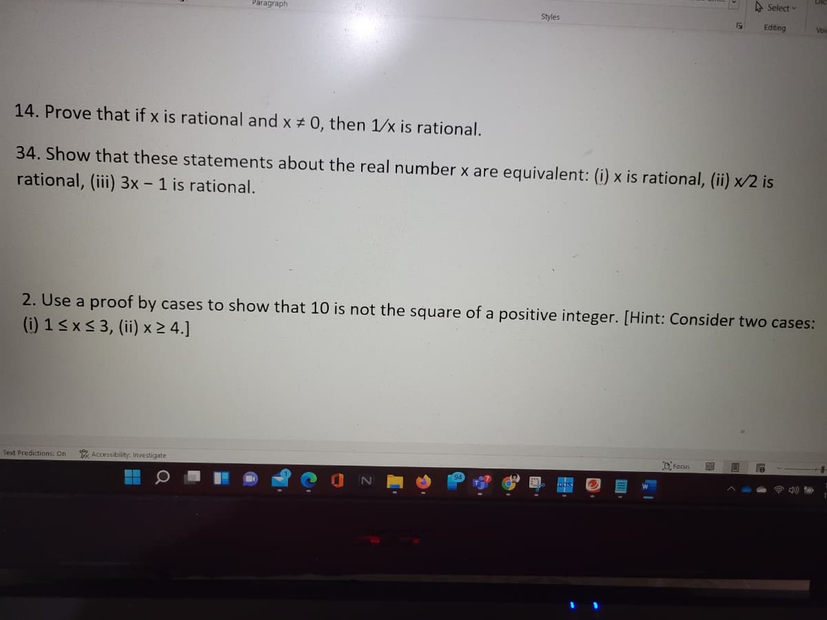 A Select
Paragraph
Styles
Editing
Vois
14. Prove that if x is rational and x # 0, then 1/x is rational.
34. Show that these statements about the real number x are equivalent: (i) x is rational, (ii) x/2 is
rational, (iii) 3x - 1 is rational.
2. Use a proof by cases to show that 10 is not the square of a positive integer. [Hint: Consider two cases:
(i) 1<x< 3, (ii) x > 4.]
D. Focus
Text Predictions: On
* Accessibility: Investigate
)
