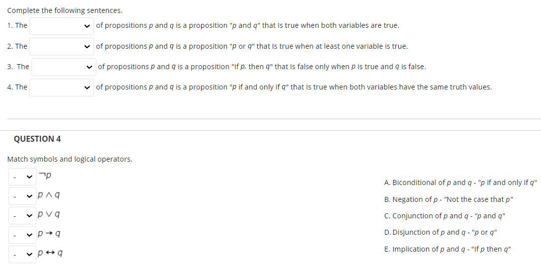 Complete the following sentences.
1. The
v of propositions p and q is a proposition "p and q" that Is true when both variables are true.
2. The
v of propositions p and q is a proposition "p or q" that Is true when at least one variable is true.
3. The
v of propositions p and q is a proposition "If p. then q" that Is false only when p is true and q is false.
4. The
v of propositions p and q is a proposition "p if and only if q" that Is true when both variables have the same truth values.
QUESTION 4
Match symbols and logical operators.
A. Biconditional of p and q - "p if and only if q"
v Paq
B. Negation of p - "Not the case that p"
v pvq
C. Conjunction of p and q - "p and q"
v p+q
D. Disjunction of p and q - "p or q"
E. Implication of p and q - "If p then q"
v p+q
