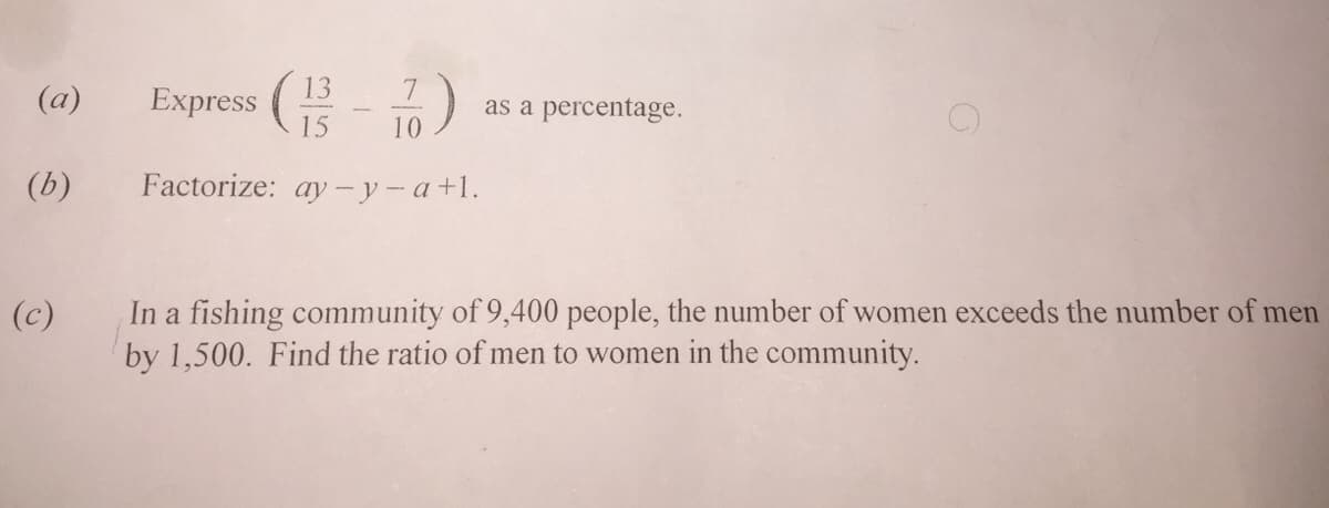 Express (- )
13
(a)
as a percentage.
15
10
(b)
Factorize: ay -y-a+1.
In a fishing community of 9,400 people, the number of women exceeds the number of men
by 1,500. Find the ratio of men to women in the community.
(c)
