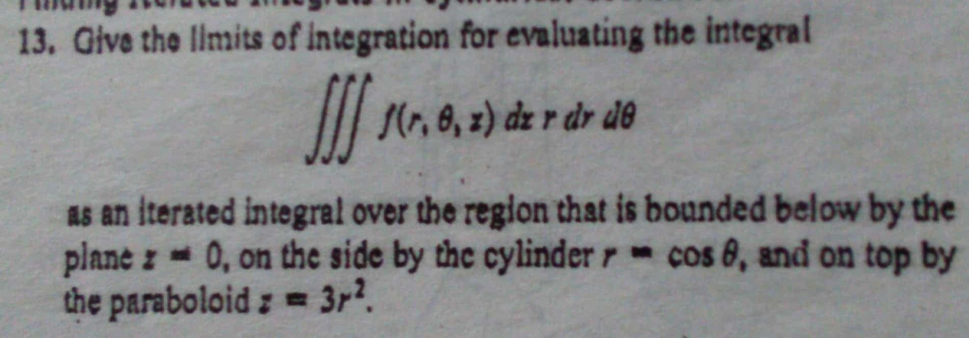 Give the limits of integration for evaluating the integral
s(1r,8, z) dz r dr de
as an iterated integral over the region that is bounded below by the
plane z 0, on the side by the cylinder r- cos 8, and on top by
the paraboloid: = 3r?.
