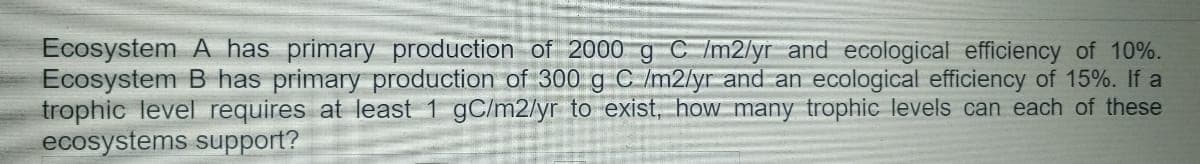 Ecosystem A has primary production of 2000 g C /m2/yr and ecological efficiency of 10%.
Ecosystem B has primary production of 300 g C /m2/yr and an ecological efficiency of 15%. If a
trophic level requires at least 1 gC/m2/yr to exist, how many trophic levels can each of these
ecosystems support?
