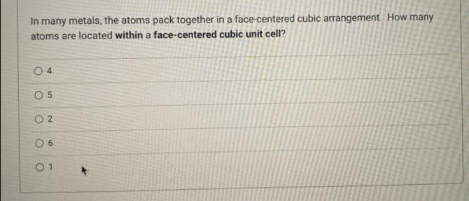 In many metals, the atoms pack together in a face-centered cubic arrangement. How many
atoms are located within a face-centered cubic unit cell?
0 4
O 5
O 2
0 6
01
