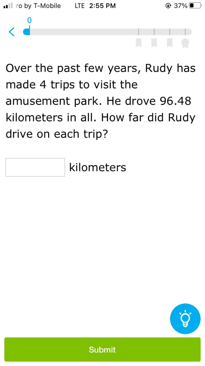 ro by T-Mobile LTE 2:55 PM
37%
Over the past few years, Rudy has
made 4 trips to visit the
amusement park. He drove 96.48
kilometers in all. How far did Rudy
drive on each trip?
kilometers
Submit