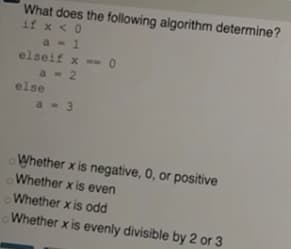 What does the following algorithm determine?
if x <0
a - 1
elseif x - 0
a- 2
else
a - 3
Whether x is negative, 0, or positive
Whether x is even
Whether x is odd
Whether x is evenly divisible by 2 or 3
