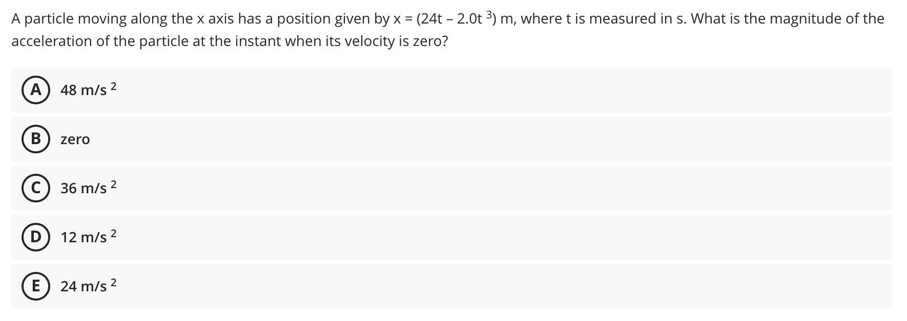 A particle moving along the x axis has a position given by x = (24t – 2.0t 3) m, where t is measured in s. What is the magnitude of the
acceleration of the particle at the instant when its velocity is zero?
