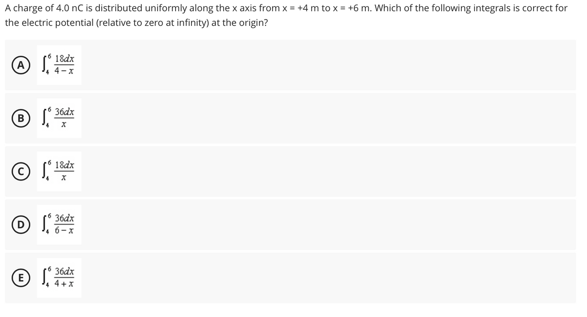 A charge of 4.0 nC is distributed uniformly along the x axis from x = +4 m to x = +6 m. Which of the following integrals is correct for
D) , 6-x
the electric potential (relative to zero at infinity) at the origin?
A (° 18dx
4 - x
B ° 36dx
6 18dx
©
4.
6 36dx
'4
6 36dx
4 + X
