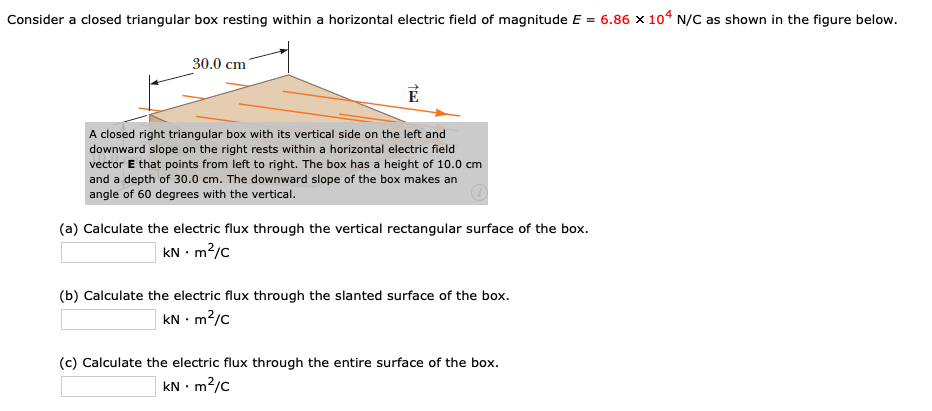 Consider a closed triangular box resting within a horizontal electric field of magnitude E = 6.86 × 104 N/C as shown in the figure below.
30.0 cm
A closed right triangular box with its vertical side on the left and
downward slope on the right rests within a horizontal electric field
vector E that points from left to right. The box has a height of 10.0 cm
and a depth of 30.0 cm. The downward slope of the box makes an
angle of 60 degrees with the vertical.
(a) Calculate the electric flux through the vertical rectangular surface of the box.
kN • m?/c
(b) Calculate the electric flux through the slanted surface of the box.
kN • m?/c
(c) Calculate the electric flux through the entire surface of the box.
kN • m2/c
