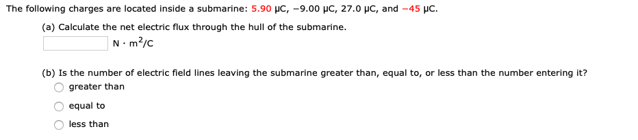 The following charges are located inside a submarine: 5.90 µC, –9.00 µC, 27.0 µC, and -45 µc.
(a) Calculate the net electric flux through the hull of the submarine.
|N•m²/c
(b) Is the number of electric field lines leaving the submarine greater than, equal to, or less than the number entering it?
greater than
equal to
less than
