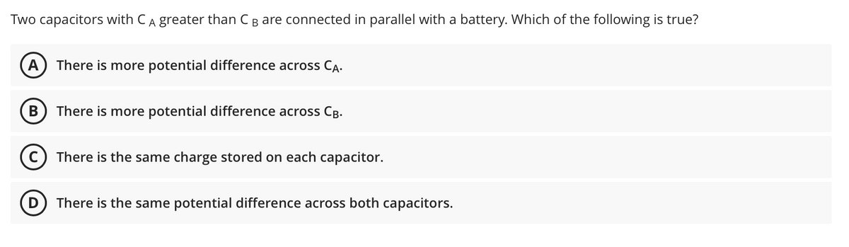 Two capacitors with CA greater than CB are connected in parallel with a battery. Which of the following is true?
А
There is more potential difference across CA.
В
There is more potential difference across Cg.
There is the same charge stored on each capacitor.
D) There is the same potential difference across both capacitors.
