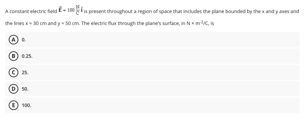A constant electric field E = 100
is present throughout a region of space that includes the plane bounded by the x and y axes and
the lines x = 30 cm and y = 50 cm. The electric flux through the plane's surface, in N x m 2/C, is
A
0.
0.25.
C) 25.
D
50.
E
100.
