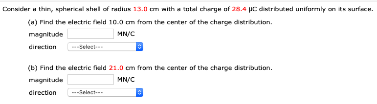 Consider a thin, spherical shell of radius 13.0 cm with a total charge of 28.4 µC distributed uniformly on its surface.
(a) Find the electric field 10.0 cm from the center of the charge distribution.
magnitude
MN/C
direction
---Select---
(b) Find the electric field 21.0 cm from the center of the charge distribution.
magnitude
MN/C
direction
---Select---
