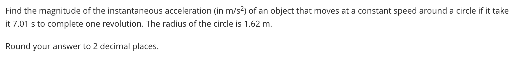 Find the magnitude of the instantaneous acceleration (in m/s?) of an object that moves at a constant speed around a circle if it take
it 7.01 s to complete one revolution. The radius of the circle is 1.62 m.
