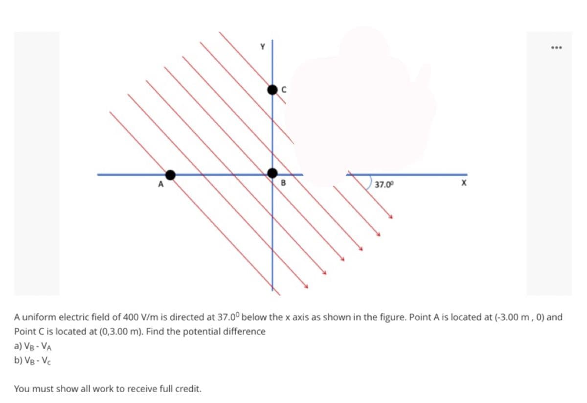 B
37.00
A uniform electric field of 400 V/m is directed at 37.0° below the x axis as shown in the figure. Point A is located at (-3.00m , 0) and
Point C is located at (0,3.00 m). Find the potential difference
a) VB - VA
b) V8 - Vc
You must show all work to receive full credit.
