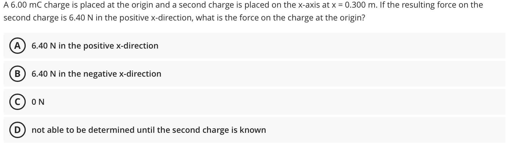 A 6.00 mC charge is placed at the origin and a second charge is placed on the x-axis at x = 0.300 m. If the resulting force on the
second charge is 6.40 N in the positive x-direction, what is the force on the charge at the origin?
A) 6.40 N in the positive x-direction
6.40 N in the negative x-direction
ON
not able to be determined until the second charge is known
