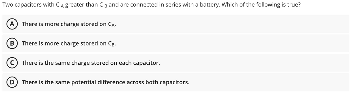 Two capacitors with CA greater than CB and are connected in series with a battery. Which of the following is true?
A) There is more charge stored on CA.
В
There is more charge stored on Cg.
C) There is the same charge stored on each capacitor.
There is the same potential difference across both capacitors.
