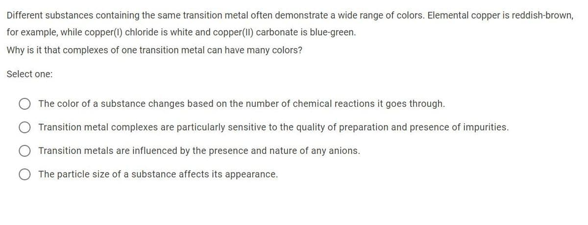 Different substances containing the same transition metal often demonstrate a wide range of colors. Elemental copper is reddish-brown,
for example, while copper(1) chloride is white and copper(II) carbonate is blue-green.
Why is it that complexes of one transition metal can have many colors?
Select one:
The color of a substance changes based on the number of chemical reactions it goes through.
Transition metal complexes are particularly sensitive to the quality of preparation and presence of impurities.
Transition metals are influenced by the presence and nature of any anions.
The particle size of a substance affects its appearance.
