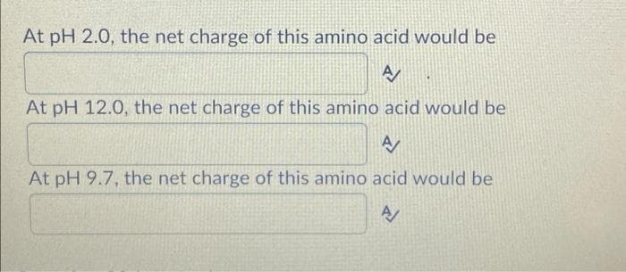At pH 2.0, the net charge of this amino acid would be
At pH 12.0, the net charge of this amino acid would be
At pH 9.7, the net charge of this amino acid would be
