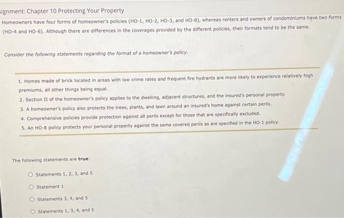 signment: Chapter 10 Protecting Your Property
Homeowners have four forms of homeowner's policies (HO-1, HO-2, HO-3, and HO-8), whereas renters and owners of condominiums have two forms
(HO-4 and HO-6). Although there are differences in the coverages provided by the different policies, their formats tend to be the same.
Consider the following statements regarding the format of a homeowner's policy.
1. Homes made of brick located in areas with low crime rates and frequent fire hydrants are more likely to experience relatively high
premiums, all other things being equal.
2. Section 11 of the homeowner's policy applies to the dwelling, adjacent structures, and the insured's personal property.
3. A homeowner's policy also protects the trees, plants, and lawn around an insured's home against certain perils.
4. Comprehensive policies provide protection against all perils except for those that are specifically excluded.
5. An HO-8 policy protects your personal property against the same covered perils as are specified in the HO-1 policy.
The following statements are true:
Statements 1, 2, 3, and 5
Statement 1
O Statements 3, 4, and 5
Statements 1, 3, 4, and 5
