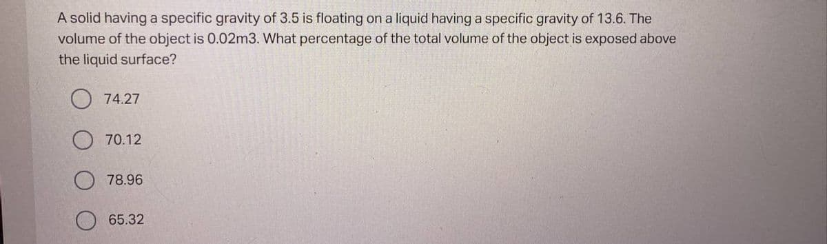 A solid having a specific gravity of 3.5 is floating on a liquid having a specific gravity of 13.6. The
volume of the object is 0.02m3. What percentage of the total volume of the object is exposed above
the liquid surface?
74.27
70.12
78.96
65.32