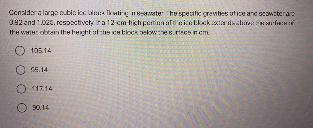 Consider a large cubic ice block floating in seawater. The specific gravities of ice and seawater are
0.92 and 1.025, respectively. If a 12-cm-high portion of the ice block extends above the surface of
the water, obtain the height of the ice block below the surface in cm.
105.14
95.14
O 117.14
O90.14