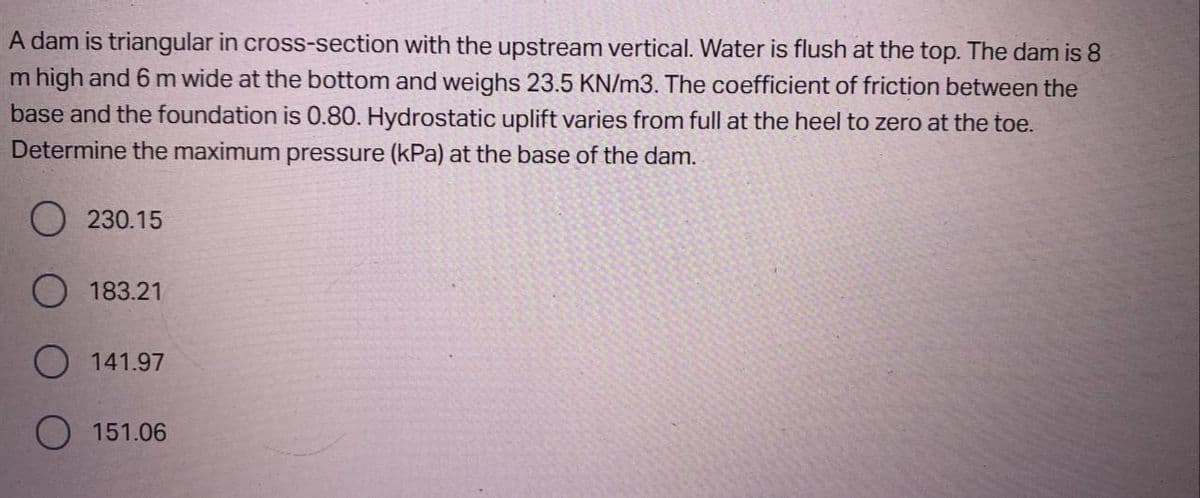 A dam is triangular in cross-section with the upstream vertical. Water is flush at the top. The dam is 8
m high and 6 m wide at the bottom and weighs 23.5 KN/m3. The coefficient of friction between the
base and the foundation is 0.80. Hydrostatic uplift varies from full at the heel to zero at the toe.
Determine the maximum pressure (kPa) at the base of the dam.
O230.15
O 183.21
141.97
O 151.06