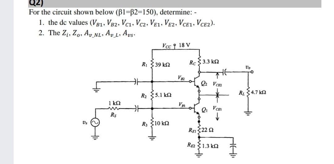 For the circuit shown below (B1=B2=150), determine: -
1. the de values (VB1, VB2, Vc1, Vc2, Ve1, VE2, VCE1. VCE2).
2. The Z¡, Zo, A, NL. Ap L, Aps:
Vcc 18 V
R1 339 kn
Rc 3.3 k2
Vo
V32
Q VC
R2 5.1 k2
RL34.7 kn
1 k2
Rs
Vs
R3 310 k2
REI22 Ω
RE 31.3 kN
