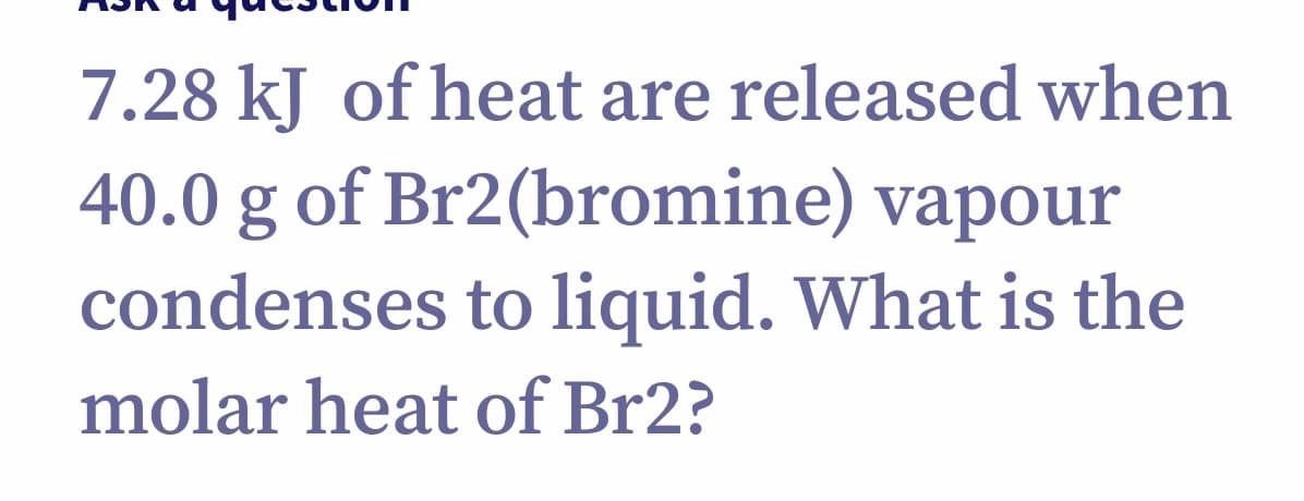 7.28 kJ of heat are released when
40.0 g of Br2(bromine) vapour
condenses to liquid. What is the
molar heat of Br2?
