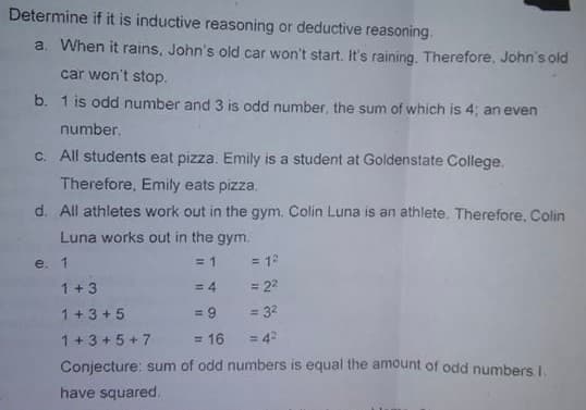 Determine if it is inductive reasoning or deductive reasoning
a. When it rains, John's old car won't start. It's raining. Therefore, John's old
car won't stop.
b. 1 is odd number and 3 is odd number, the sum of which is 4; an even
number.
C. All students eat pizza. Emily is a student at Goldenstate College.
Therefore, Emily eats pizza.
d. All athletes work out in the gym. Colin Luna is an athlete. Therefore, Colin
Luna works out in the gym.
e. 1
= 1
= 12
1+3
= 4
= 22
1+ 3 + 5
= 9
= 32
1+ 3 + 5 + 7
= 16
= 4?
Conjecture: sum of odd numbers is equal the amount of odd numbers I.
have squared.
