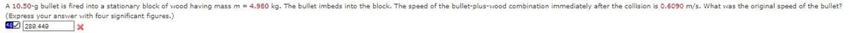 A 10.50-g bullet is fired into a stationary block of wood having mass m = 4.980 kg. The bullet imbeds into the block. The speed of the bullet-plus-wood combination immediately after the collision is 0.6090 m/s. What was the original speed of the bullet?
(Express your answer with four significant figures.)
O 289.449
