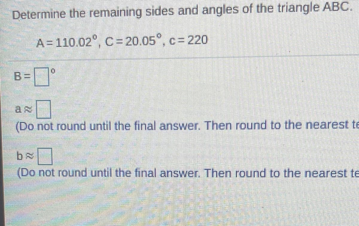 Determine the remaining sides and angles of the triangle ABC,
A=110.02°, C =20.05°, c= 220
B=°
(Do not round until the final answer. Then round to the nearest te
(Do not round until the final answer. Then round to the nearest te
