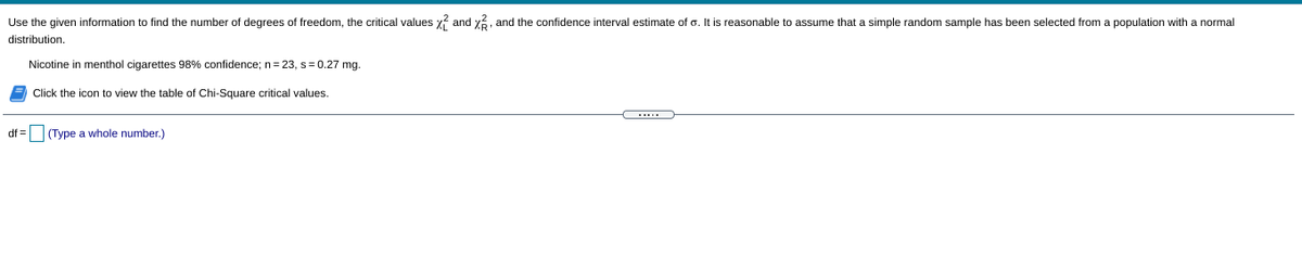 Use the given information to find the number of degrees of freedom, the critical values x? and y, and the confidence interval estimate of o. It is reasonable to assume that a simple random sample has been selected from a population with a normal
distribution.
Nicotine in menthol cigarettes 98% confidence; n= 23, s=0.27 mg.
Click the icon to view the table of Chi-Square critical values.
.....
df = (Type a whole number.)
