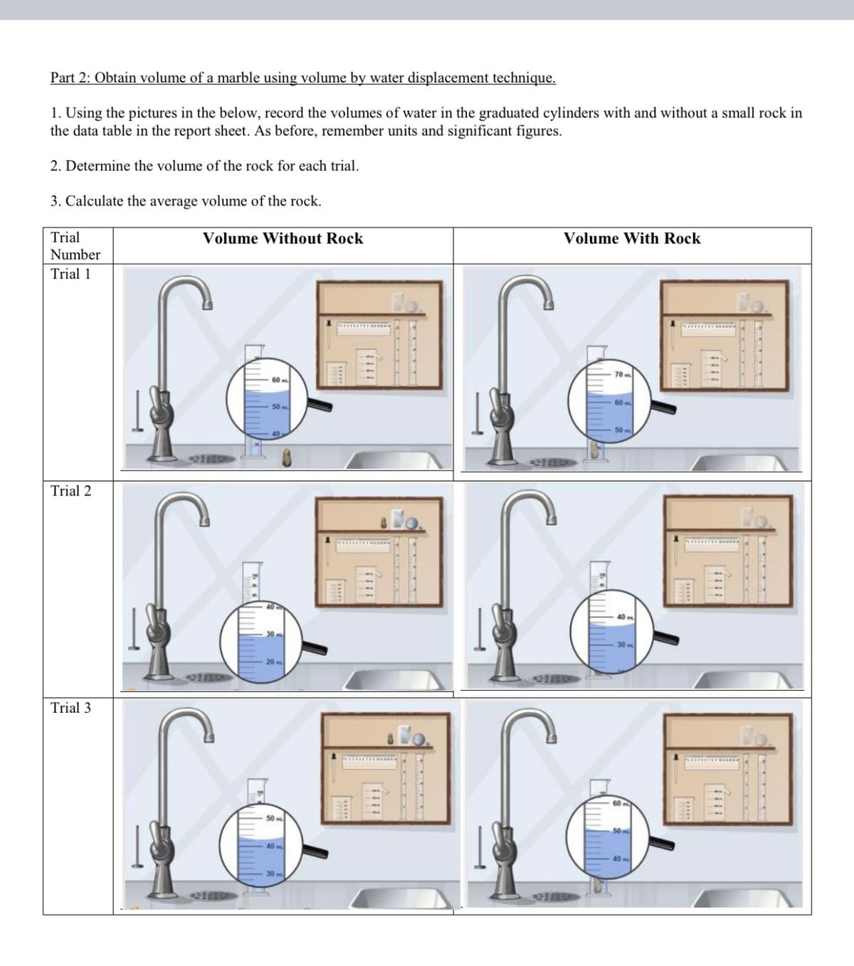 Part 2: Obtain volume of a marble using volume by water displacement technique.
1. Using the pictures in the below, record the volumes of water in the graduated cylinders with and without a small rock in
the data table in the report sheet. As before, remember units and significant figures.
2. Determine the volume of the rock for each trial.
3. Calculate the average volume of the rock.
Trial
Volume Without Rock
Volume With Rock
Number
Trial 1
70 m
60
60
50 m
Trial 2
Trial 3
50
40 m
40 m
