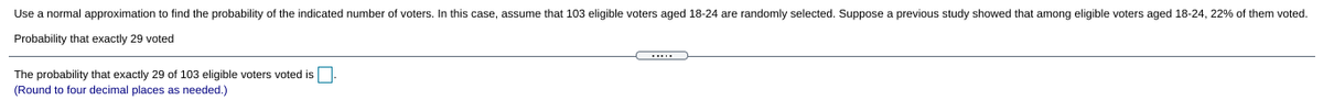 Use a normal approximation to find the probability of the indicated number of voters. In this case, assume that 103 eligible voters aged 18-24 are randomly selected. Suppose a previous study showed that among eligible voters aged 18-24, 22% of them voted.
Probability that exactly 29 voted
The probability that exactly 29 of 103 eligible voters voted is.
(Round to four decimal places as needed.)
